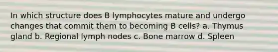 In which structure does B lymphocytes mature and undergo changes that commit them to becoming B cells? a. Thymus gland b. Regional lymph nodes c. Bone marrow d. Spleen