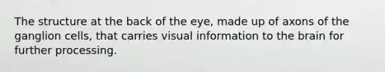 The structure at the back of the eye, made up of axons of the ganglion cells, that carries visual information to the brain for further processing.