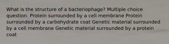 What is the structure of a bacteriophage? Multiple choice question. Protein surrounded by a cell membrane Protein surrounded by a carbohydrate coat Genetic material surrounded by a cell membrane Genetic material surrounded by a protein coat