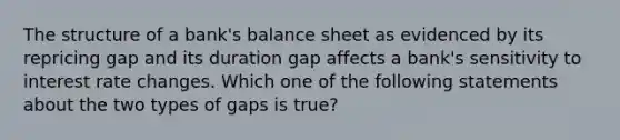 The structure of a bank's balance sheet as evidenced by its repricing gap and its duration gap affects a bank's sensitivity to interest rate changes. Which one of the following statements about the two types of gaps is true?