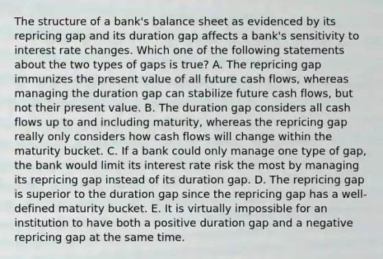 The structure of a bank's balance sheet as evidenced by its repricing gap and its duration gap affects a bank's sensitivity to interest rate changes. Which one of the following statements about the two types of gaps is true? A. The repricing gap immunizes the present value of all future cash flows, whereas managing the duration gap can stabilize future cash flows, but not their present value. B. The duration gap considers all cash flows up to and including maturity, whereas the repricing gap really only considers how cash flows will change within the maturity bucket. C. If a bank could only manage one type of gap, the bank would limit its interest rate risk the most by managing its repricing gap instead of its duration gap. D. The repricing gap is superior to the duration gap since the repricing gap has a well-defined maturity bucket. E. It is virtually impossible for an institution to have both a positive duration gap and a negative repricing gap at the same time.