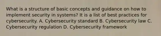 What is a structure of basic concepts and guidance on how to implement security in systems? It is a list of best practices for cybersecurity. A. Cybersecurity standard B. Cybersecurity law C. Cybersecurity regulation D. Cybersecurity framework