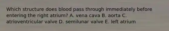 Which structure does blood pass through immediately before entering the right atrium? A. vena cava B. aorta C. atrioventricular valve D. semilunar valve E. left atrium