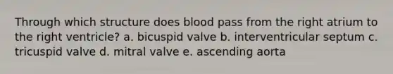 Through which structure does blood pass from the right atrium to the right ventricle? a. bicuspid valve b. interventricular septum c. tricuspid valve d. mitral valve e. ascending aorta