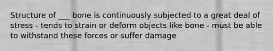 Structure of ___ bone is continuously subjected to a great deal of stress - tends to strain or deform objects like bone - must be able to withstand these forces or suffer damage