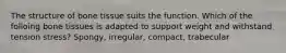 The structure of bone tissue suits the function. Which of the folloing bone tissues is adapted to support weight and withstand tension stress? Spongy, irregular, compact, trabecular