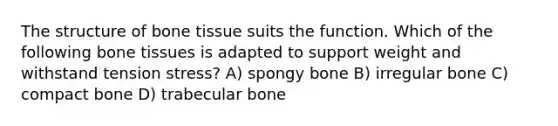 The structure of bone tissue suits the function. Which of the following bone tissues is adapted to support weight and withstand tension stress? A) spongy bone B) irregular bone C) compact bone D) trabecular bone