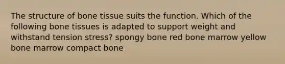 The structure of bone tissue suits the function. Which of the following bone tissues is adapted to support weight and withstand tension stress? spongy bone red bone marrow yellow bone marrow compact bone