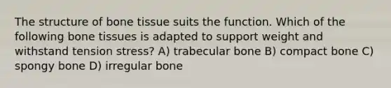 The structure of bone tissue suits the function. Which of the following bone tissues is adapted to support weight and withstand tension stress? A) trabecular bone B) compact bone C) spongy bone D) irregular bone