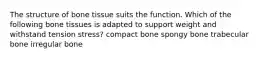 The structure of bone tissue suits the function. Which of the following bone tissues is adapted to support weight and withstand tension stress? compact bone spongy bone trabecular bone irregular bone