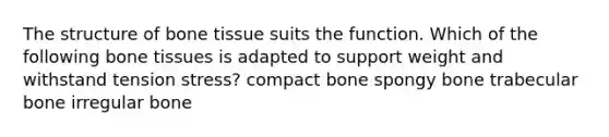 The structure of bone tissue suits the function. Which of the following bone tissues is adapted to support weight and withstand tension stress? compact bone spongy bone trabecular bone irregular bone