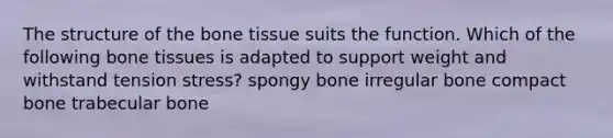 The structure of the bone tissue suits the function. Which of the following bone tissues is adapted to support weight and withstand tension stress? spongy bone irregular bone compact bone trabecular bone