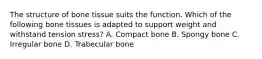 The structure of bone tissue suits the function. Which of the following bone tissues is adapted to support weight and withstand tension stress? A. Compact bone B. Spongy bone C. Irregular bone D. Trabecular bone