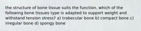 the structure of bone tissue suits the function. which of the following bone tissues type is adapted to support weight and withstand tension stress? a) trabecular bone b) compact bone c) irregular bone d) spongy bone