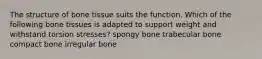 The structure of bone tissue suits the function. Which of the following bone tissues is adapted to support weight and withstand torsion stresses? spongy bone trabecular bone compact bone irregular bone