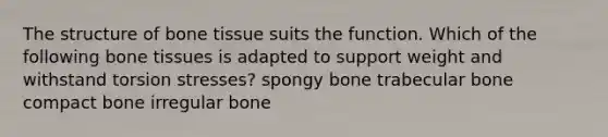 The structure of bone tissue suits the function. Which of the following bone tissues is adapted to support weight and withstand torsion stresses? spongy bone trabecular bone compact bone irregular bone