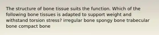 The structure of bone tissue suits the function. Which of the following bone tissues is adapted to support weight and withstand torsion stress? irregular bone spongy bone trabecular bone compact bone