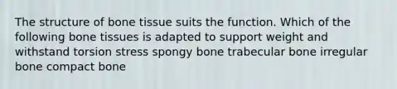 The structure of bone tissue suits the function. Which of the following bone tissues is adapted to support weight and withstand torsion stress spongy bone trabecular bone irregular bone compact bone