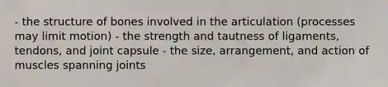 - the structure of bones involved in the articulation (processes may limit motion) - the strength and tautness of ligaments, tendons, and joint capsule - the size, arrangement, and action of muscles spanning joints