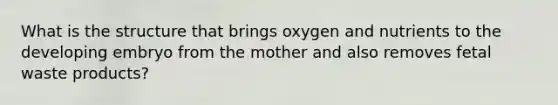 What is the structure that brings oxygen and nutrients to the developing embryo from the mother and also removes fetal waste products?