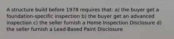 A structure build before 1978 requires that: a) the buyer get a foundation-specific inspection b) the buyer get an advanced inspection c) the seller furnish a Home Inspection Disclosure d) the seller furnish a Lead-Based Paint Disclosure