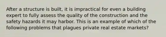 After a structure is built, it is impractical for even a building expert to fully assess the quality of the construction and the safety hazards it may harbor. This is an example of which of the following problems that plagues private real estate markets?