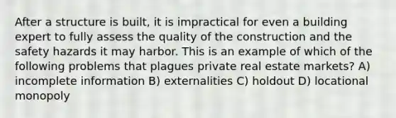 After a structure is built, it is impractical for even a building expert to fully assess the quality of the construction and the safety hazards it may harbor. This is an example of which of the following problems that plagues private real estate markets? A) incomplete information B) externalities C) holdout D) locational monopoly