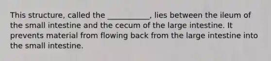 This structure, called the ___________, lies between the ileum of <a href='https://www.questionai.com/knowledge/kt623fh5xn-the-small-intestine' class='anchor-knowledge'>the small intestine</a> and the cecum of the <a href='https://www.questionai.com/knowledge/kGQjby07OK-large-intestine' class='anchor-knowledge'>large intestine</a>. It prevents material from flowing back from the large intestine into the small intestine.