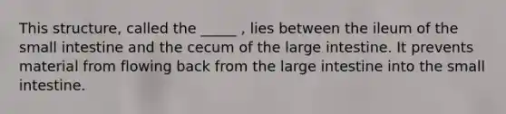 This structure, called the _____ , lies between the ileum of the small intestine and the cecum of the large intestine. It prevents material from flowing back from the large intestine into the small intestine.