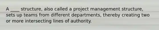 A ____ structure, also called a project management structure, sets up teams from different departments, thereby creating two or more intersecting lines of authority.