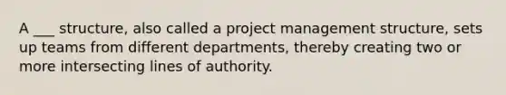 A ___ structure, also called a project management structure, sets up teams from different departments, thereby creating two or more intersecting lines of authority.