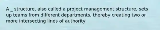 A _ structure, also called a project management structure, sets up teams from different departments, thereby creating two or more intersecting lines of authority