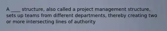 A ____ structure, also called a project management structure, sets up teams from different departments, thereby creating two or more intersecting lines of authority