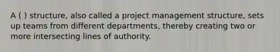 A ( ) structure, also called a project management structure, sets up teams from different departments, thereby creating two or more intersecting lines of authority.