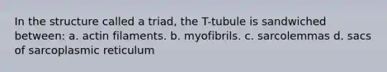 In the structure called a triad, the T-tubule is sandwiched between: a. actin filaments. b. myofibrils. c. sarcolemmas d. sacs of sarcoplasmic reticulum