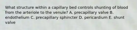 What structure within a capillary bed controls shunting of blood from the arteriole to the venule? A. precapillary valve B. endothelium C. precapillary sphincter D. pericardium E. shunt valve