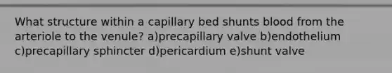 What structure within a capillary bed shunts blood from the arteriole to the venule? a)precapillary valve b)endothelium c)precapillary sphincter d)pericardium e)shunt valve