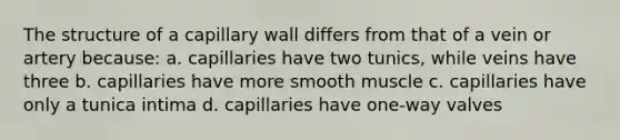 The structure of a capillary wall differs from that of a vein or artery because: a. capillaries have two tunics, while veins have three b. capillaries have more smooth muscle c. capillaries have only a tunica intima d. capillaries have one-way valves