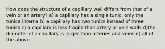 How does the structure of a capillary wall differs from that of a vein or an artery? a) a capillary has a single tunic, only the tunica interna b) a capillary has two tunics instead of three tunics c) a capillary is less fragile than artery or vein walls d)the diameter of a capillary is larger than arteries and veins e) all of the above