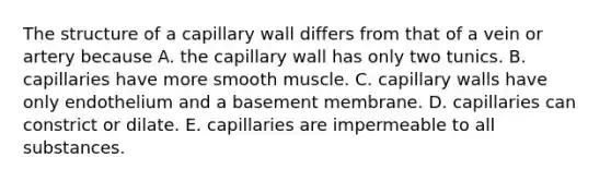 The structure of a capillary wall differs from that of a vein or artery because A. the capillary wall has only two tunics. B. capillaries have more smooth muscle. C. capillary walls have only endothelium and a basement membrane. D. capillaries can constrict or dilate. E. capillaries are impermeable to all substances.