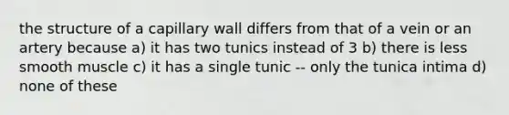 the structure of a capillary wall differs from that of a vein or an artery because a) it has two tunics instead of 3 b) there is less smooth muscle c) it has a single tunic -- only the tunica intima d) none of these