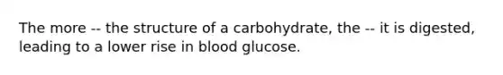 The more -- the structure of a carbohydrate, the -- it is digested, leading to a lower rise in blood glucose.