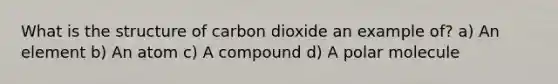 What is the structure of carbon dioxide an example of? a) An element b) An atom c) A compound d) A polar molecule