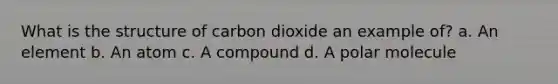 What is the structure of carbon dioxide an example of? a. An element b. An atom c. A compound d. A polar molecule