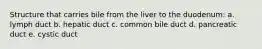 Structure that carries bile from the liver to the duodenum: a. lymph duct b. hepatic duct c. common bile duct d. pancreatic duct e. cystic duct