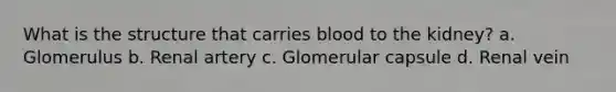 What is the structure that carries blood to the kidney? a. Glomerulus b. Renal artery c. Glomerular capsule d. Renal vein