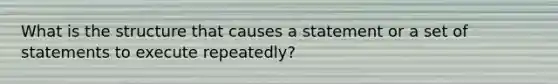 What is the structure that causes a statement or a set of statements to execute repeatedly?