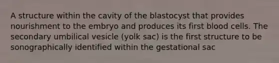 A structure within the cavity of the blastocyst that provides nourishment to the embryo and produces its first blood cells. The secondary umbilical vesicle (yolk sac) is the first structure to be sonographically identified within the gestational sac