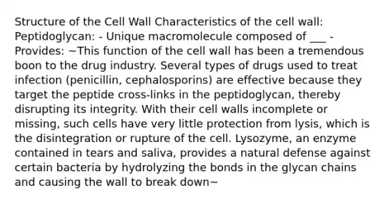 Structure of the Cell Wall Characteristics of the cell wall: Peptidoglycan: - Unique macromolecule composed of ___ - Provides: ~This function of the cell wall has been a tremendous boon to the drug industry. Several types of drugs used to treat infection (penicillin, cephalosporins) are effective because they target the peptide cross-links in the peptidoglycan, thereby disrupting its integrity. With their cell walls incomplete or missing, such cells have very little protection from lysis, which is the disintegration or rupture of the cell. Lysozyme, an enzyme contained in tears and saliva, provides a natural defense against certain bacteria by hydrolyzing the bonds in the glycan chains and causing the wall to break down~