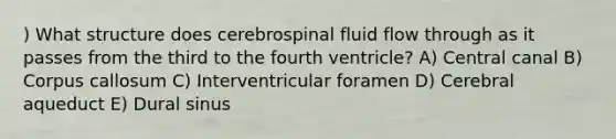 ) What structure does cerebrospinal fluid flow through as it passes from the third to the fourth ventricle? A) Central canal B) Corpus callosum C) Interventricular foramen D) Cerebral aqueduct E) Dural sinus